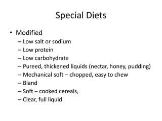 Special Diets
• Modified
– Low salt or sodium
– Low protein
– Low carbohydrate
– Pureed, thickened liquids (nectar, honey, pudding)
– Mechanical soft – chopped, easy to chew
– Bland
– Soft – cooked cereals,
– Clear, full liquid
 