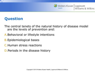 Copyright © 2015 Wolters Kluwer Health | Lippincott Williams & Wilkins
Question
The central tenets of the natural history of disease model
are the levels of prevention and:
A.Behavioral or lifestyle intentions
B.Epidemiological bases
C.Human stress reactions
D.Periods in the disease history
 