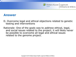 Copyright © 2015 Wolters Kluwer Health | Lippincott Williams & Wilkins
Answer
D. Overcome legal and ethical objections related to genetic
testing and interventions
Rationale: One of the goals was to address ethical, legal,
and social issues related to the project; it will likely never
be possible to overcome all legal and ethical issues
related to the genome project.
 