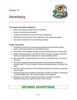 Chapter 15
Advertising
__________________________________________________________________
This chapter will prepare students to:
• define advertising and explain how it is classified
• explain how advertising developed
• recognize the impact the Internet has had on advertising
• distinguish among the three main components of the advertising industry
• discuss the components of an advertising campaign
Chapter main points:
1. Advertising is any form of nonpersonal presentation and promotion of ideas,
goods, and services paid for by an identified sponsor.
2. Advertising can be classified by target audience, geographic focus, and purpose
3. Modern advertising began in the late 19th century and grew during the early 20th
century as magazines and radio became mass advertising media.
4. After World War II, advertising grew at a fast rate, particularly when TV came on
the scene.
5. The past two decades have seen the start of new channels for advertising,
including cable TV and the Internet. Online advertising has grown in the past few
years.
6. The three main components of the advertising industry are advertisers, agencies,
and the media.
7. Advertising agencies put together large-scale campaigns for clients, consisting of
a market strategy, them, ads, media time/space, and evaluation.
8. Although not as visible as consumer advertising, business-to-business
advertising makes up a significant portion of the industry.
DEFINING ADVERTISING
IM15-1
 