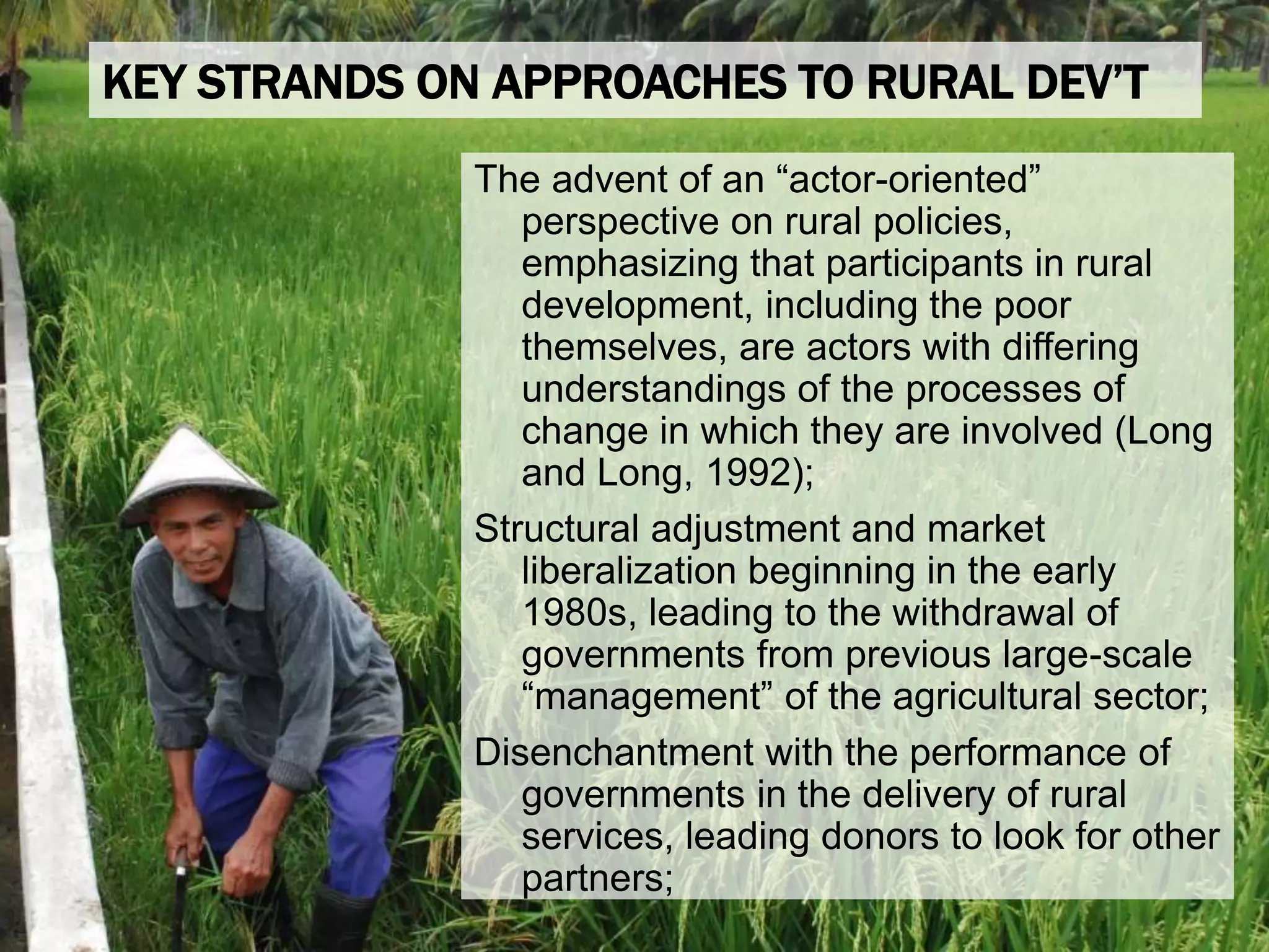 The advent of an “actor-oriented”
perspective on rural policies,
emphasizing that participants in rural
development, including the poor
themselves, are actors with differing
understandings of the processes of
change in which they are involved (Long
and Long, 1992);
Structural adjustment and market
liberalization beginning in the early
1980s, leading to the withdrawal of
governments from previous large-scale
“management” of the agricultural sector;
Disenchantment with the performance of
governments in the delivery of rural
services, leading donors to look for other
partners;
KEY STRANDS ON APPROACHES TO RURAL DEV’T
 
