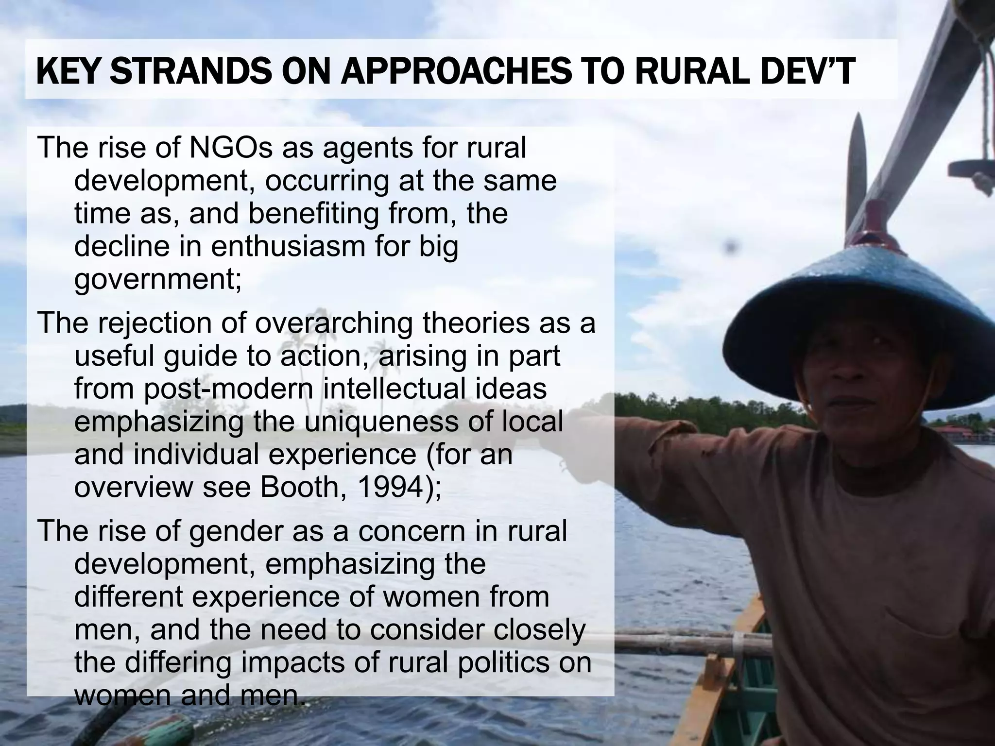 The rise of NGOs as agents for rural
development, occurring at the same
time as, and benefiting from, the
decline in enthusiasm for big
government;
The rejection of overarching theories as a
useful guide to action, arising in part
from post-modern intellectual ideas
emphasizing the uniqueness of local
and individual experience (for an
overview see Booth, 1994);
The rise of gender as a concern in rural
development, emphasizing the
different experience of women from
men, and the need to consider closely
the differing impacts of rural politics on
women and men.
KEY STRANDS ON APPROACHES TO RURAL DEV’T
 