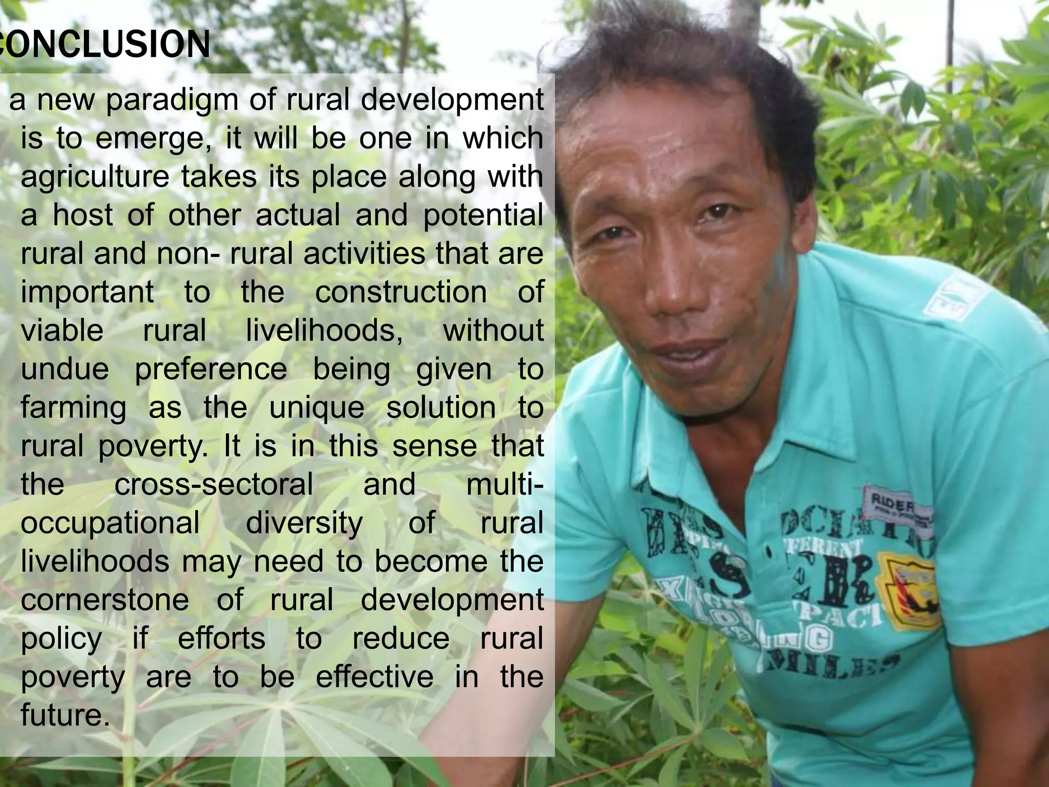 CONCLUSION
a new paradigm of rural development
is to emerge, it will be one in which
agriculture takes its place along with
a host of other actual and potential
rural and non- rural activities that are
important to the construction of
viable rural livelihoods, without
undue preference being given to
farming as the unique solution to
rural poverty. It is in this sense that
the cross-sectoral and multi-
occupational diversity of rural
livelihoods may need to become the
cornerstone of rural development
policy if efforts to reduce rural
poverty are to be effective in the
future.
 