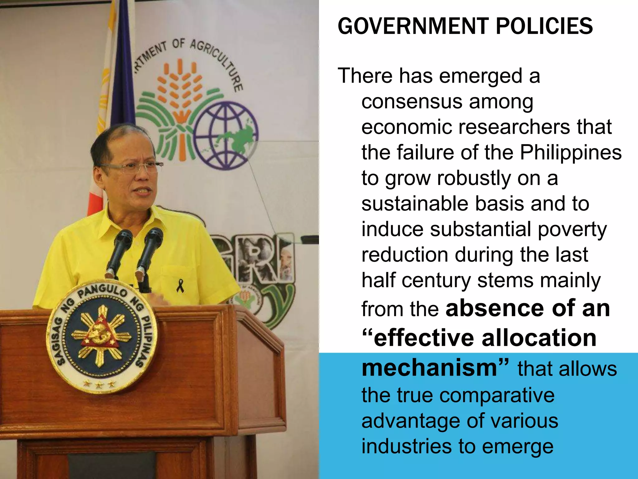 GOVERNMENT POLICIES
There has emerged a
consensus among
economic researchers that
the failure of the Philippines
to grow robustly on a
sustainable basis and to
induce substantial poverty
reduction during the last
half century stems mainly
from the absence of an
“effective allocation
mechanism” that allows
the true comparative
advantage of various
industries to emerge
 