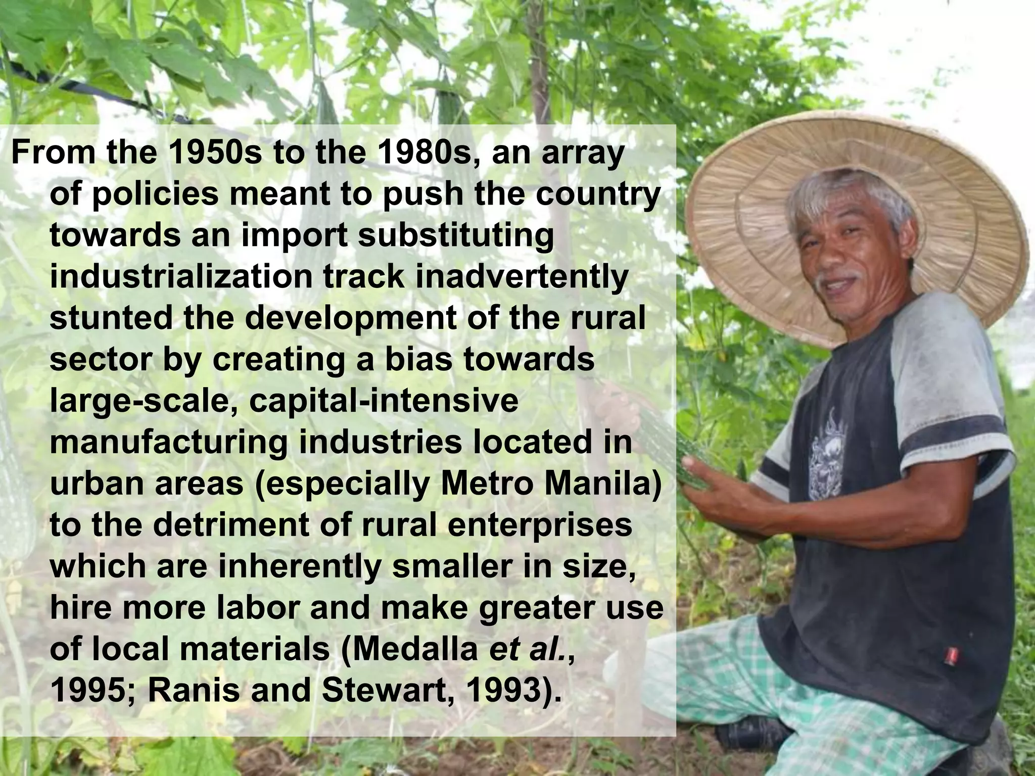 From the 1950s to the 1980s, an array
of policies meant to push the country
towards an import substituting
industrialization track inadvertently
stunted the development of the rural
sector by creating a bias towards
large-scale, capital-intensive
manufacturing industries located in
urban areas (especially Metro Manila)
to the detriment of rural enterprises
which are inherently smaller in size,
hire more labor and make greater use
of local materials (Medalla et al.,
1995; Ranis and Stewart, 1993).
 