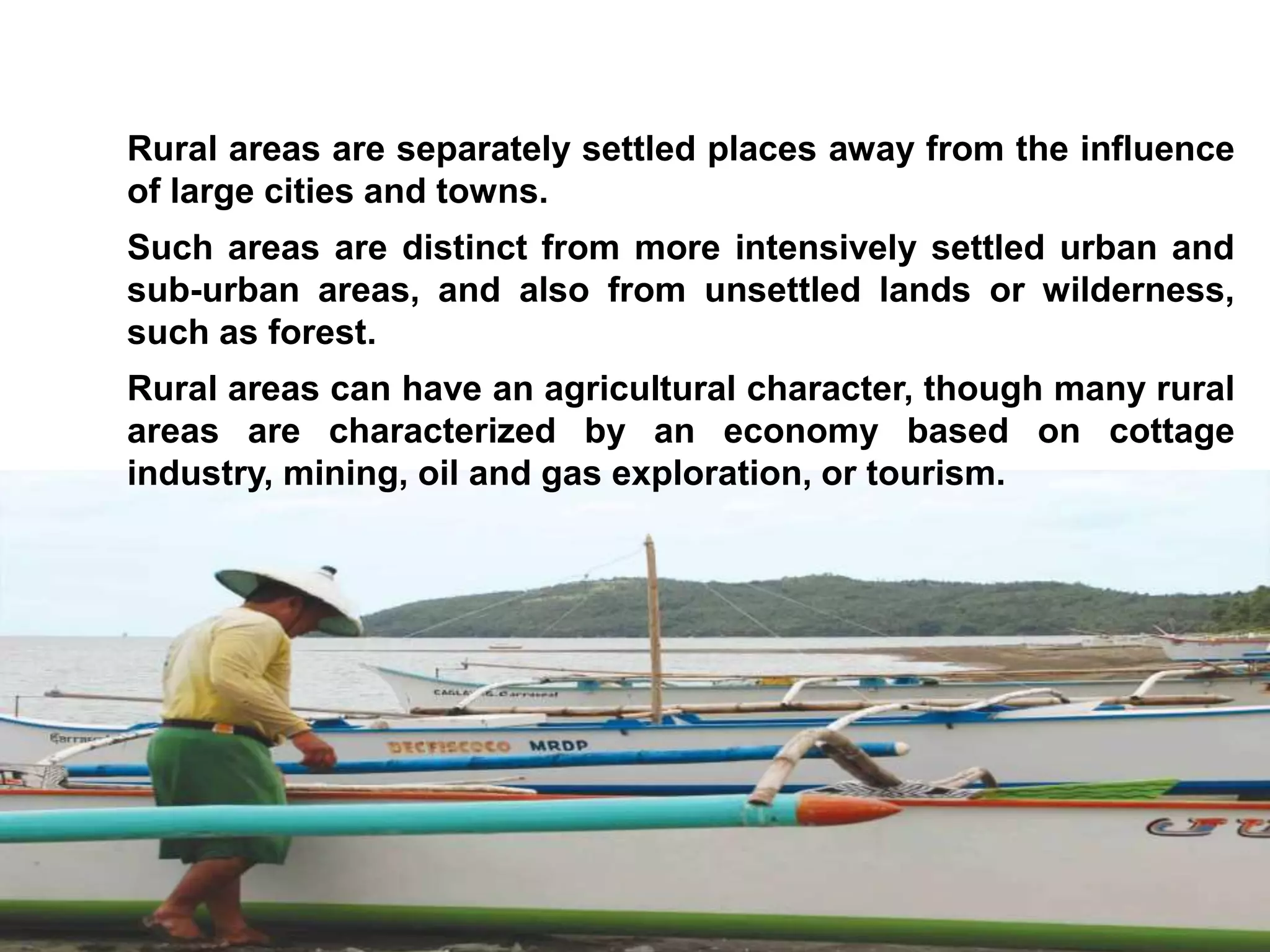 Rural areas are separately settled places away from the influence
of large cities and towns.
Such areas are distinct from more intensively settled urban and
sub-urban areas, and also from unsettled lands or wilderness,
such as forest.
Rural areas can have an agricultural character, though many rural
areas are characterized by an economy based on cottage
industry, mining, oil and gas exploration, or tourism.
 