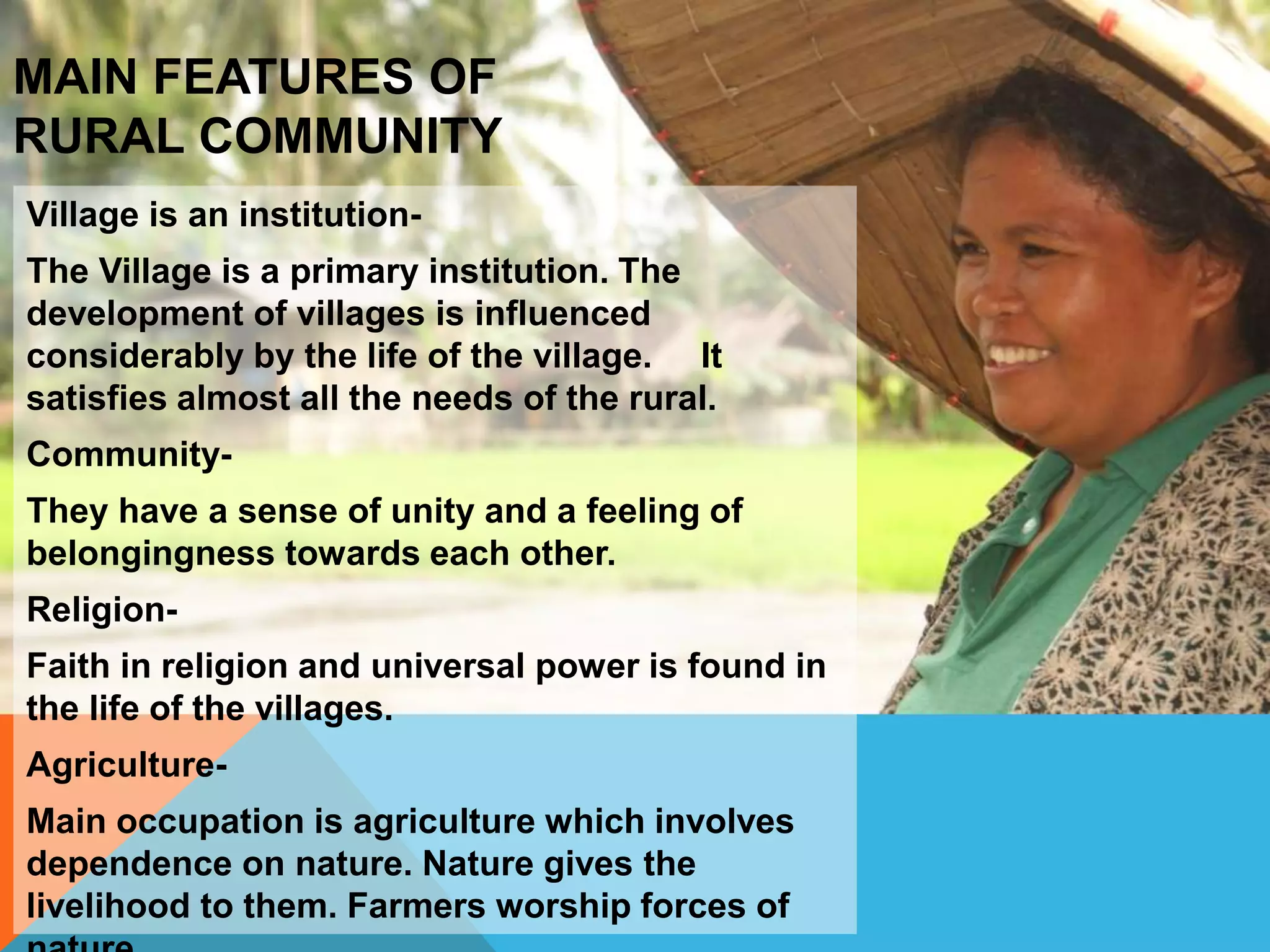Village is an institution-
The Village is a primary institution. The
development of villages is influenced
considerably by the life of the village. It
satisfies almost all the needs of the rural.
Community-
They have a sense of unity and a feeling of
belongingness towards each other.
Religion-
Faith in religion and universal power is found in
the life of the villages.
Agriculture-
Main occupation is agriculture which involves
dependence on nature. Nature gives the
livelihood to them. Farmers worship forces of
MAIN FEATURES OF
RURAL COMMUNITY
 