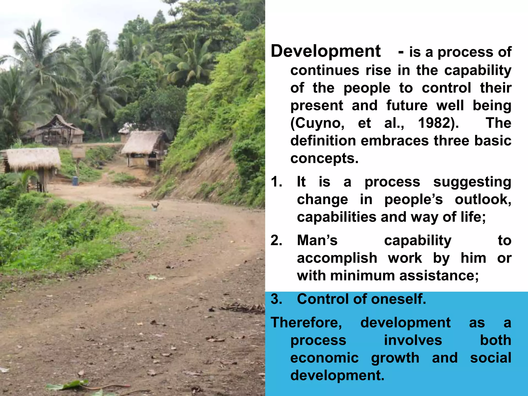 Development - is a process of
continues rise in the capability
of the people to control their
present and future well being
(Cuyno, et al., 1982). The
definition embraces three basic
concepts.
1. It is a process suggesting
change in people’s outlook,
capabilities and way of life;
2. Man’s capability to
accomplish work by him or
with minimum assistance;
3. Control of oneself.
Therefore, development as a
process involves both
economic growth and social
development.
 