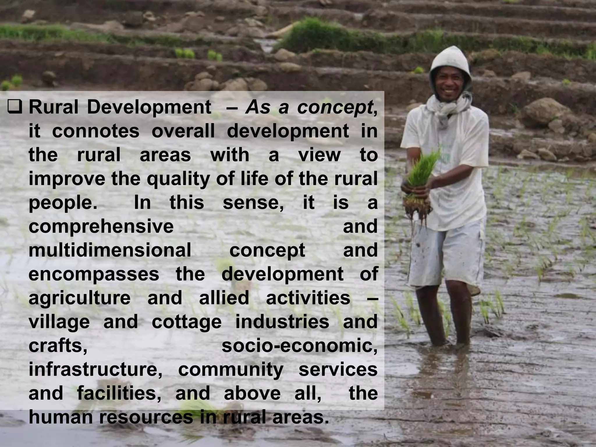  Rural Development – As a concept,
it connotes overall development in
the rural areas with a view to
improve the quality of life of the rural
people. In this sense, it is a
comprehensive and
multidimensional concept and
encompasses the development of
agriculture and allied activities –
village and cottage industries and
crafts, socio-economic,
infrastructure, community services
and facilities, and above all, the
human resources in rural areas.
 