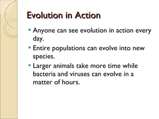 Evolution in Action Anyone can see evolution in action every day. Entire populations can evolve into new species. Larger animals take more time while bacteria and viruses can evolve in a matter of hours. 