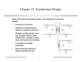 Fundamentals of Power Electronics Chapter 15: Transformer design1
Chapter 15 Transformer Design
Some more advanced design issues, not considered in previous
chapter:
• Inclusion of core loss
• Selection of operating flux
density to optimize total loss
• Multiple winding design: as in
the coupled-inductor case,
allocate the available window
area among several windings
• A transformer design
procedure
• How switching frequency
affects transformer size
n1 : n2
: nk
R1 R2
Rk
+
v1(t)
–
+
v2(t)
–
+
vk(t)
–
i1(t) i2(t)
ik(t)
 