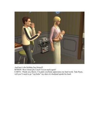 And here’s the birthday boy himself.
BYRON: Woo! Great job, Caryl! I’m an uncle again!
CARYL: Thank you, Byron. I’m glad somebody appreciates my hard work. Take Ryan,
will you? I need to go “vaji bobo” my idiot of a husband upside his head.
 