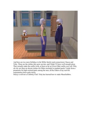 And here are two more birthdays in the Miller family (and connections): Stacey and
Toby. These are the clothes they grew up into, and I think I’ll leave well enough alone.
They actually make the outfits work, at least as far as EAxis Elder outfits ever will. Why
oh why are there no decent clothes for Elders included in standard packs? Aside from a
propensity for high-waisted pants among the men, all the Elders of my real-life
acquaintance dress quite nicely.
Stacey is still not a Celebrity Chef. Toby has learned how to make MunchieBots.
 