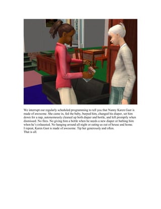We interrupt our regularly scheduled programming to tell you that Nanny Karen Gast is
made of awesome. She came in, fed the baby, burped him, changed his diaper, set him
down for a nap, autonomously cleaned up both diaper and bottle, and left promptly when
dismissed. No fires. No giving him a bottle when he needs a new diaper or bathing him
when he’s exhausted. No hanging around all night or eating us out of house and home.
I repeat, Karen Gast is made of awesome. Tip her generously and often.
That is all.
 