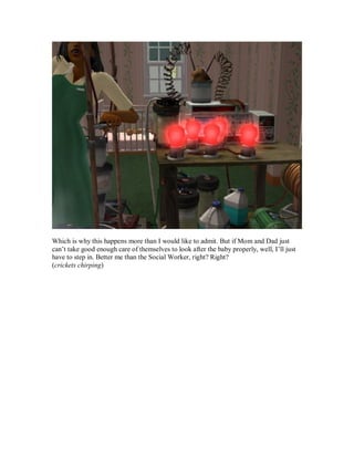 Which is why this happens more than I would like to admit. But if Mom and Dad just
can’t take good enough care of themselves to look after the baby properly, well, I’ll just
have to step in. Better me than the Social Worker, right? Right?
(crickets chirping)
 