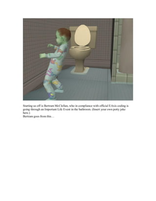 Starting us off is Bertram McClellan, who in compliance with official EAxis coding is
going through an Important Life Event in the bathroom. (Insert your own potty joke
here.)
Bertram goes from this…
 