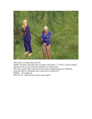 JON: I don’t see what makes this fun.
EMMY: Oh, hush. You didn’t have to agree to the Huntin’ ‘n’ Fishin’ Catalog contract.
And you’re the one who wanted to learn how to use this stuff.
JON: Well, yeah. I don’t want to look awkward or impale anybody on a fishhook.
(grumbles) But it’s still dumb. How come you’re so good at it?
EMMY: …Jim taught me.
JON: Oh. So…Show me how to bait a hook again?
 