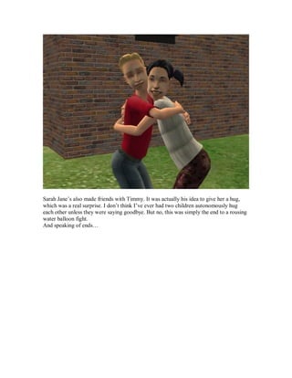 Sarah Jane’s also made friends with Timmy. It was actually his idea to give her a hug,
which was a real surprise. I don’t think I’ve ever had two children autonomously hug
each other unless they were saying goodbye. But no, this was simply the end to a rousing
water balloon fight.
And speaking of ends…
 