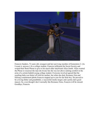 Francois Sanders, 72 years old, youngest and last surviving member of Generation 2. (As
I count it, anyway.) As a college student, Francois infiltrated the Secret Society and
swiped their Bone Phone to give to his much older ladyfriend Allyn Smith. Allyn wanted
the Phone to resurrect the man she loved, but she was not above seeking comfort in the
arms of a certain helpful young college student. Everyone involved agreed that the
resulting baby was better off with his mother, but when she died, Romance Sim and
lifelong commitment-phobe Francois stepped up to care for the little boy. He proved to
be a loving father and grandfather, a successful media mogul, and a pretty darn good
mascot. So, even though I don’t normally like Romance Sims, Francois will be missed.
Goodbye, Francois.
 
