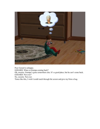 Poor Gerard is unhappy.
GERARD: When is Grampa coming back?
Oh, sweetie. Grampa’s gone somewhere else. It’s a good place, but he can’t come back.
GERARD: Not ever?
No, sweetie. Not ever.
Times like this, I wish I could reach through the screen and give my Sims a hug.
 