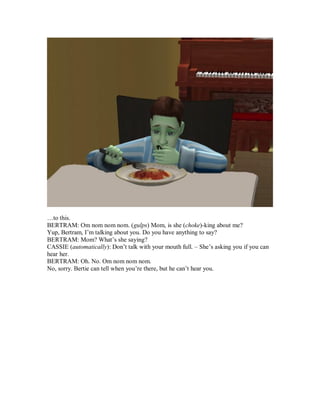 …to this.
BERTRAM: Om nom nom nom. (gulps) Mom, is she (choke)-king about me?
Yup, Bertram, I’m talking about you. Do you have anything to say?
BERTRAM: Mom? What’s she saying?
CASSIE (automatically): Don’t talk with your mouth full. – She’s asking you if you can
hear her.
BERTRAM: Oh. No. Om nom nom nom.
No, sorry. Bertie can tell when you’re there, but he can’t hear you.
 