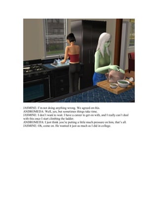 JASMINE: I’m not doing anything wrong. We agreed on this.
ANDROMEDA: Well, yes, but sometimes things take time.
JASMINE: I don’t want to wait. I have a career to get on with, and I really can’t deal
with this once I start climbing the ladder.
ANDROMEDA: I just think you’re putting a little much pressure on him, that’s all.
JASMINE: Oh, come on. He wanted it just as much as I did in college.
 