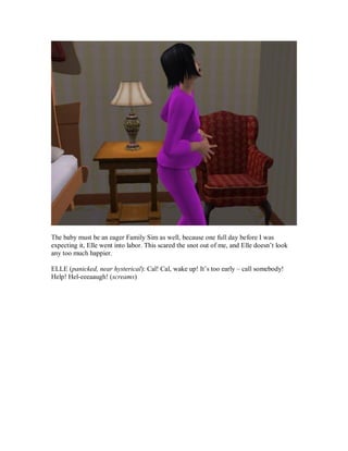 The baby must be an eager Family Sim as well, because one full day before I was
expecting it, Elle went into labor. This scared the snot out of me, and Elle doesn’t look
any too much happier.
ELLE (panicked, near hysterical): Cal! Cal, wake up! It’s too early – call somebody!
Help! Hel-eeeaaugh! (screams)
 