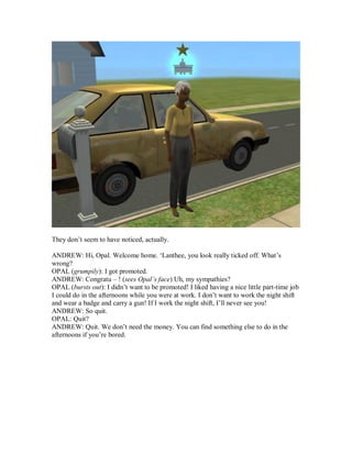 They don’t seem to have noticed, actually.
ANDREW: Hi, Opal. Welcome home. ‘Lanthee, you look really ticked off. What’s
wrong?
OPAL (grumpily): I got promoted.
ANDREW: Congratu – ! (sees Opal’s face) Uh, my sympathies?
OPAL (bursts out): I didn’t want to be promoted! I liked having a nice little part-time job
I could do in the afternoons while you were at work. I don’t want to work the night shift
and wear a badge and carry a gun! If I work the night shift, I’ll never see you!
ANDREW: So quit.
OPAL: Quit?
ANDREW: Quit. We don’t need the money. You can find something else to do in the
afternoons if you’re bored.
 