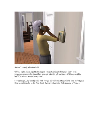 So that’s exactly what Opal did.
OPAL: Hello, this is Opal Littledragon. I’m just calling to tell you I won’t be in
tomorrow, or any other day either. You can take this job and shove it! (hangs up) Hee
hee! I’ve always wanted to say that!
Soon enough Amy will be done with college and will move back home. That should give
Opal something else to do. And if not, there are other jobs. And speaking of Amy…
 