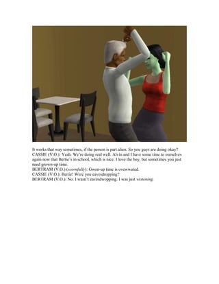 It works that way sometimes, if the person is part alien. So you guys are doing okay?
CASSIE (V.O.): Yeah. We’re doing real well. Alvin and I have some time to ourselves
again now that Bertie’s in school, which is nice. I love the boy, but sometimes you just
need grown-up time.
BERTRAM (V.O.) (scornfully): Gwon-up time is ovewwated.
CASSIE (V.O.): Bertie! Were you eavesdropping?
BERTRAM (V.O.): No. I wasn’t eavesdwopping. I was just wistening.
 