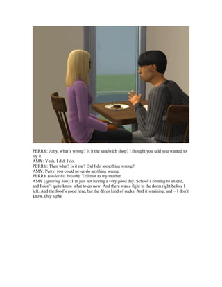 PERRY: Amy, what’s wrong? Is it the sandwich shop? I thought you said you wanted to
try it.
AMY: Yeah, I did. I do.
PERRY: Then what? Is it me? Did I do something wrong?
AMY: Perry, you could never do anything wrong.
PERRY (under his breath): Tell that to my mother.
AMY (ignoring him): I’m just not having a very good day. School’s coming to an end,
and I don’t quite know what to do now. And there was a fight in the dorm right before I
left. And the food’s good here, but the décor kind of sucks. And it’s raining, and – I don’t
know. (big sigh)
 