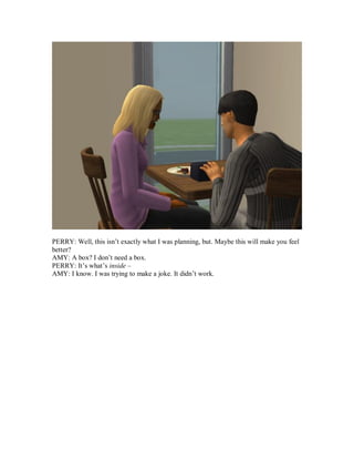 PERRY: Well, this isn’t exactly what I was planning, but. Maybe this will make you feel
better?
AMY: A box? I don’t need a box.
PERRY: It’s what’s inside –
AMY: I know. I was trying to make a joke. It didn’t work.
 