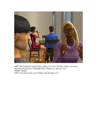 AMY: But I still don’t need the box. (flings it over her shoulder, mildly concussing
Marylena Hamilton) It’s beautiful, Perry. Thank you. And yes. Yes!
PERRY: Really?
AMY: Yes! (bursts into tears) Today is the best day ever!
 