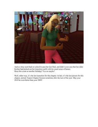 And so Amy went back to school to pass her last final, and didn’t even care that her older
brother had picked out her transition outfit with his usual sense of humor.
Does this count as another birthday? Yes no maybe?
Well, either way, it’s the last transition for this chapter. In fact, it’s the last picture for this
chapter, period. Expect Chapter Sixteen sometime after the turn of the year. May your
2010 be even better than your 2009!
 