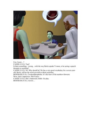 Um, Cassie…?
CASSIE (V.O.): Yup?
Is there something…wrong…with the way Bertie speaks? I mean, is he seeing a speech
therapist or anything?
CASSIE (V.O.): No. Why should he? He has a very good vocabulary for a seven-year-
old. Bertie, tell her the word you told us about yesterday.
BERTRAM (V.O.): Twiskaidekophobia. It’s the feaw of the numbew thiwteen.
Wow, that’s impressive. But Cassie –
CASSIE (V.O.): She’s impressed, kiddo. Go play.
BERTRAM (V.O.): Awww…
 