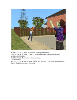 CASSIE (V.O.): So. What do you think is wrong with Bertie?
Well, he says W for R and L. That’s a speech impediment. It could maybe cause
problems for him later.
CASSIE (V.O.): Hasn’t slowed Alvin down any.
Alvin does that?
CASSIE (V.O.): He says his name “Awvin McCwewwan.” You’ve never paid attention?
I don’t think I’ve ever heard him speak.
 