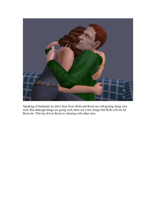 Speaking of husbands we don’t hear from, Robi and Rosie are still getting along very
well. But although things are going well, there are a few things that Robi will not let
Rosie do. This has driven Rosie to cheating with other men.
 