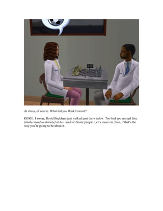 At chess, of course. What did you think I meant?
ROSIE: I swear, David Beckham just walked past the window. Too bad you missed him.
(shakes head in disbelief at her readers) Some people. Let’s move on, then, if that’s the
way you’re going to be about it.
 