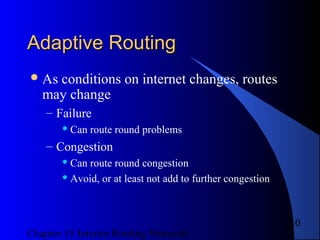 Chapter 15 Interior Routing Protocols
10
Adaptive RoutingAdaptive Routing
As conditions on internet changes, routes
may change
– Failure
 Can route round problems
– Congestion
 Can route round congestion
 Avoid, or at least not add to further congestion
 