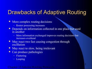 Chapter 15 Interior Routing Protocols
11
Drawbacks of Adaptive RoutingDrawbacks of Adaptive Routing
 More complex routing decisions
– Router processing increases
 Depends on information collected in one place but used
in another
– More information exchanged improves routing decisions but
increases overhead
 May react two fast causing congestion through
oscillation
 May react to slow, being irrelevant
 Can produce pathologies
– Fluttering
– Looping
 