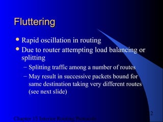 Chapter 15 Interior Routing Protocols
12
FlutteringFluttering
Rapid oscillation in routing
Due to router attempting load balancing or
splitting
– Splitting traffic among a number of routes
– May result in successive packets bound for
same destination taking very different routes
(see next slide)
 