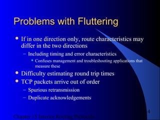 Chapter 15 Interior Routing Protocols
14
Problems with FlutteringProblems with Fluttering
 If in one direction only, route characteristics may
differ in the two directions
– Including timing and error characteristics
 Confuses management and troubleshooting applications that
measure these
 Difficulty estimating round trip times
 TCP packets arrive out of order
– Spurious retransmission
– Duplicate acknowledgements
 