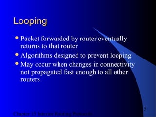 Chapter 15 Interior Routing Protocols
15
LoopingLooping
Packet forwarded by router eventually
returns to that router
Algorithms designed to prevent looping
May occur when changes in connectivity
not propagated fast enough to all other
routers
 