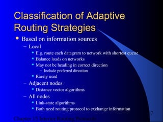 Chapter 15 Interior Routing Protocols
17
Classification of AdaptiveClassification of Adaptive
Routing StrategiesRouting Strategies
 Based on information sources
– Local
 E.g. route each datagram to network with shortest queue
 Balance loads on networks
 May not be heading in correct direction
– Include preferred direction
 Rarely used
– Adjacent nodes
 Distance vector algorithms
– All nodes
 Link-state algorithms
 Both need routing protocol to exchange information
 