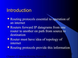 Chapter 15 Interior Routing Protocols
2
IntroductionIntroduction
Routing protocols essential to operation of
an internet
Routers forward IP datagrams from one
router to another on path from source to
destination
Router must have idea of topology of
internet
Routing protocols provide this information
 