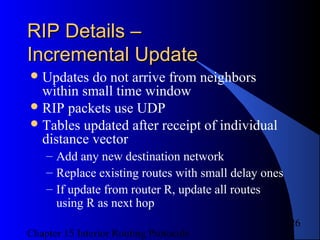 Chapter 15 Interior Routing Protocols
26
RIP Details –RIP Details –
Incremental UpdateIncremental Update
Updates do not arrive from neighbors
within small time window
RIP packets use UDP
Tables updated after receipt of individual
distance vector
– Add any new destination network
– Replace existing routes with small delay ones
– If update from router R, update all routes
using R as next hop
 