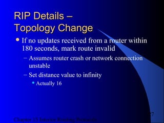 Chapter 15 Interior Routing Protocols
27
RIP Details –RIP Details –
Topology ChangeTopology Change
If no updates received from a router within
180 seconds, mark route invalid
– Assumes router crash or network connection
unstable
– Set distance value to infinity
 Actually 16
 