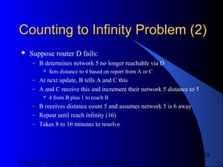 Chapter 15 Interior Routing Protocols
29
Counting to Infinity Problem (2)Counting to Infinity Problem (2)
 Suppose router D fails:
– B determines network 5 no longer reachable via D
 Sets distance to 4 based on report from A or C
– At next update, B tells A and C this
– A and C receive this and increment their network 5 distance to 5
 4 from B plus 1 to reach B
– B receives distance count 5 and assumes network 5 is 6 away
– Repeat until reach infinity (16)
– Takes 8 to 16 minutes to resolve
 