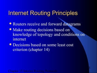 Chapter 15 Interior Routing Protocols
3
Internet Routing PrinciplesInternet Routing Principles
Routers receive and forward datagrams
Make routing decisions based on
knowledge of topology and conditions on
internet
Decisions based on some least cost
criterion (chapter 14)
 