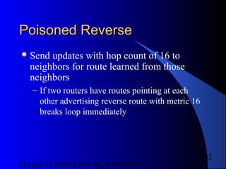 Chapter 15 Interior Routing Protocols
32
Poisoned ReversePoisoned Reverse
Send updates with hop count of 16 to
neighbors for route learned from those
neighbors
– If two routers have routes pointing at each
other advertising reverse route with metric 16
breaks loop immediately
 